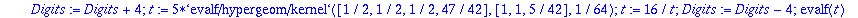 SR1 := proc () local t; Digits := Digits+4; t := 5*`evalf/hypergeom/kernel`([1/2, 1/2, 1/2, 47/42],[1, 1, 5/42],1/64); t := 16/t; Digits := Digits-4; evalf(t) end proc